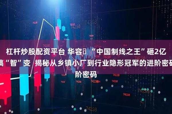 杠桿炒股配資平臺(tái) 華容?“中國(guó)制線(xiàn)之王”砸2億搞“智”變  揭秘從鄉(xiāng)鎮(zhèn)小廠(chǎng)到行業(yè)隱形冠軍的進(jìn)階密碼